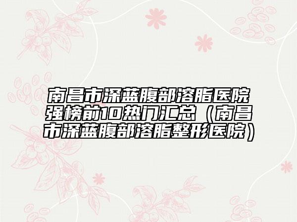 南昌市深藍(lán)腹部溶脂醫(yī)院強(qiáng)榜前10熱門匯總(南昌市深藍(lán)腹部溶脂整形醫(yī)院)
