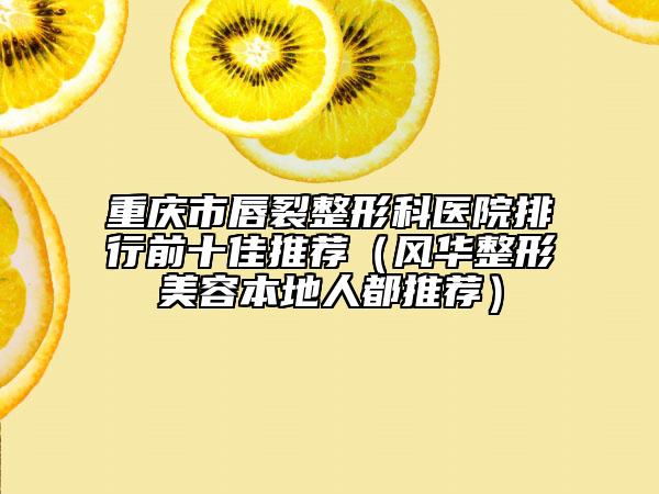重慶市唇裂整形科醫(yī)院排行前十佳推薦(風(fēng)華整形美容本地人都推薦)