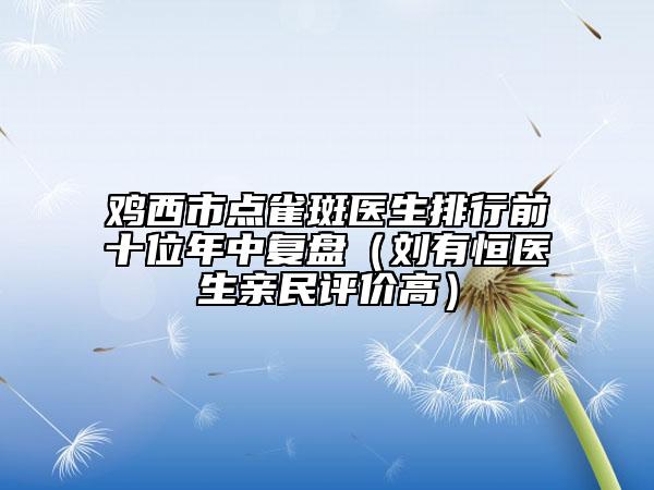 雞西市點雀斑醫(yī)生排行前十位年中復(fù)盤（劉有恒醫(yī)生親民評價高）
