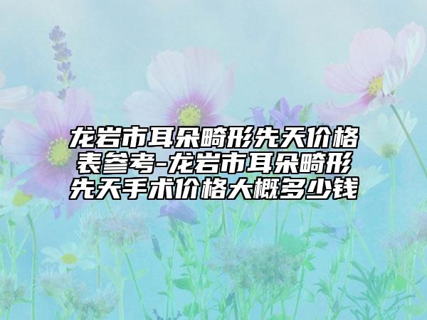 龍巖市耳朵畸形先天價(jià)格表參考-龍巖市耳朵畸形先天手術(shù)價(jià)格大概多少錢