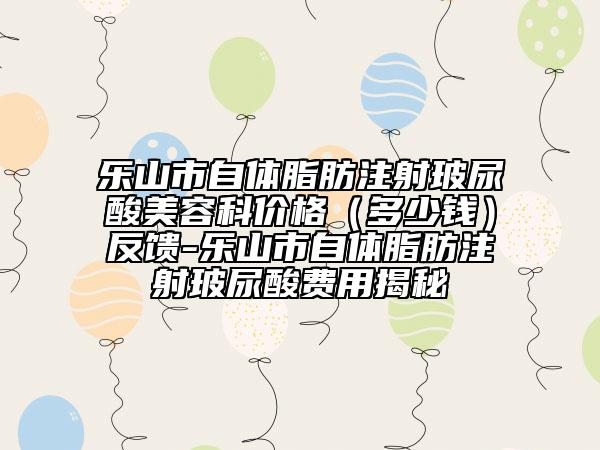 樂(lè)山市自體脂肪注射玻尿酸美容科價(jià)格（多少錢）反饋-樂(lè)山市自體脂肪注射玻尿酸費(fèi)用揭秘