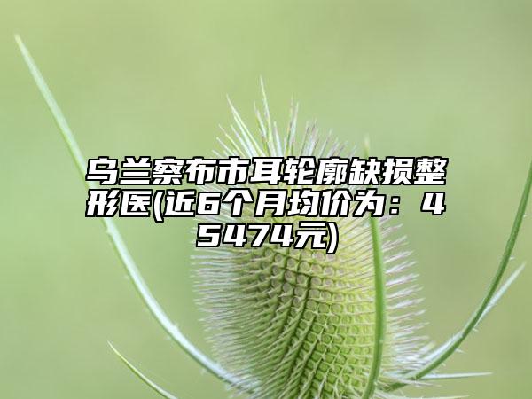 烏蘭察布市耳輪廓缺損整形醫(yī)(近6個月均價為：45474元)