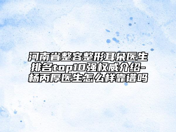 河南省整容整形耳朵醫(yī)生排名top10強(qiáng)權(quán)威介紹-楊丙厚醫(yī)生怎么樣靠譜嗎