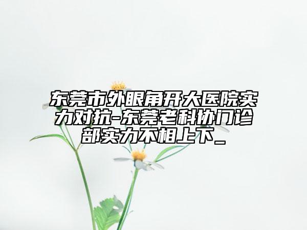 東莞市外眼角開大醫(yī)院實力對抗-東莞老科協(xié)門診部實力不相上下_