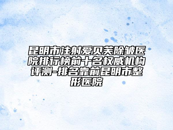昆明市注射愛貝芙除皺醫(yī)院排行榜前十名權(quán)威機(jī)構(gòu)評測-排名靠前昆明市整形醫(yī)院