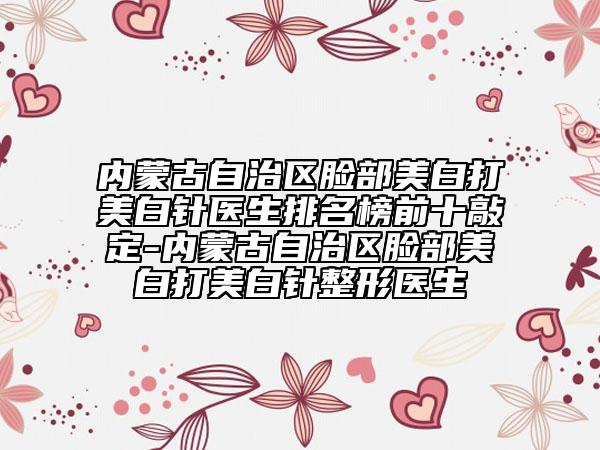 內(nèi)蒙古自治區(qū)臉部美白打美白針醫(yī)生排名榜前十敲定-內(nèi)蒙古自治區(qū)臉部美白打美白針整形醫(yī)生