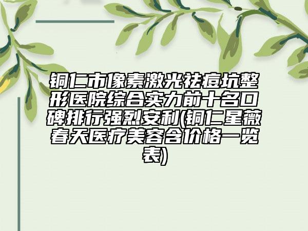 銅仁市像素激光祛痘坑整形醫(yī)院綜合實(shí)力前十名口碑排行強(qiáng)烈安利(銅仁星薇春天醫(yī)療美容含價(jià)格一覽表)