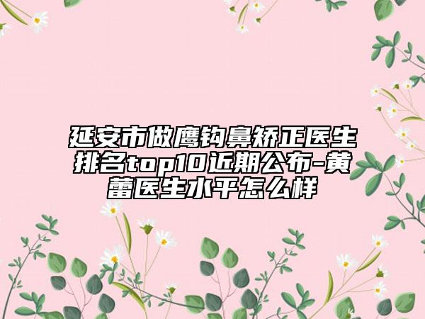 延安市做鷹鉤鼻矯正醫(yī)生排名top10近期公布-黃蕾醫(yī)生水平怎么樣