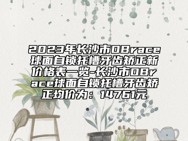 2023年長沙市OBrace球面自鎖托槽牙齒矯正新價(jià)格表一覽-長沙市OBrace球面自鎖托槽牙齒矯正均價(jià)為：14761元