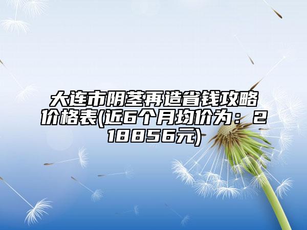大連市陰莖再造省錢攻略價格表(近6個月均價為：218856元)