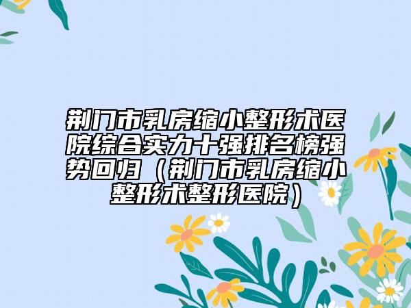 荊門市乳房縮小整形術(shù)醫(yī)院綜合實力十強(qiáng)排名榜強(qiáng)勢回歸（荊門市乳房縮小整形術(shù)整形醫(yī)院）