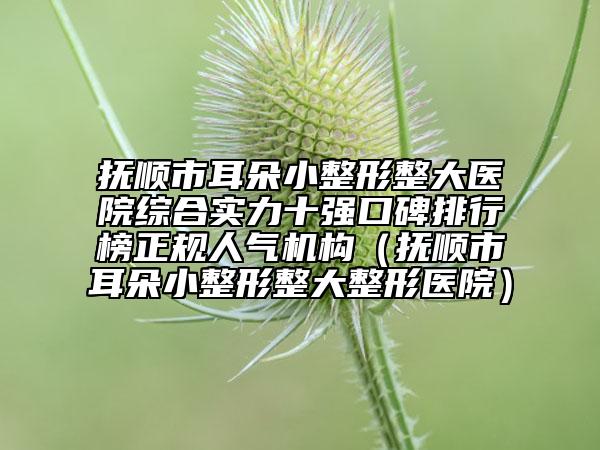 撫順市耳朵小整形整大醫(yī)院綜合實力十強口碑排行榜正規(guī)人氣機構（撫順市耳朵小整形整大整形醫(yī)院）