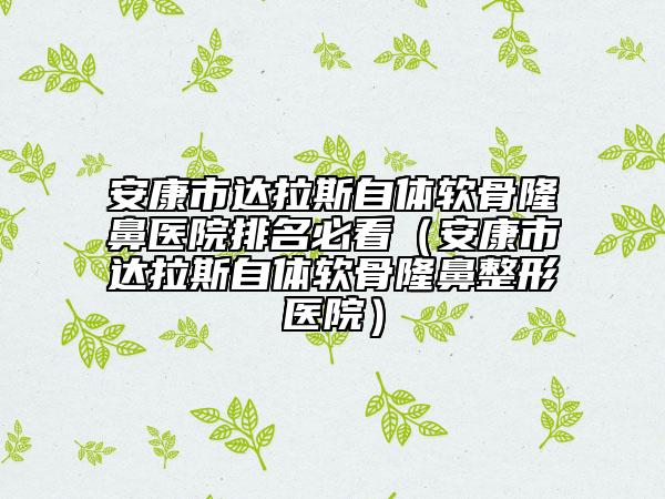 安康市達拉斯自體軟骨隆鼻醫(yī)院排名必看（安康市達拉斯自體軟骨隆鼻整形醫(yī)院）
