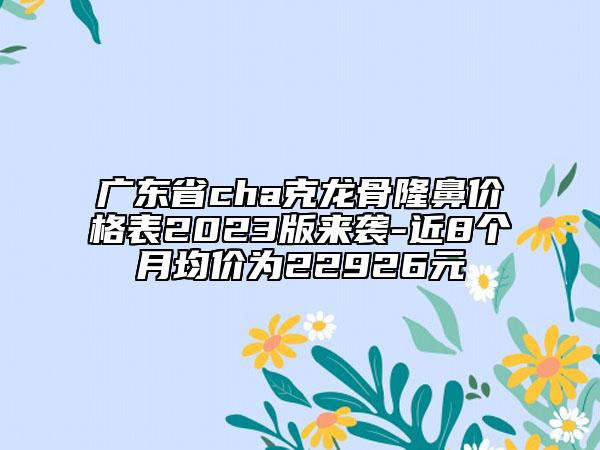 廣東省cha克龍骨隆鼻價格表2023版來襲-近8個月均價為22926元
