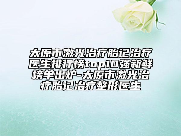 太原市激光治療胎記治療醫(yī)生排行榜top10強(qiáng)新鮮榜單出爐-太原市激光治療胎記治療整形醫(yī)生