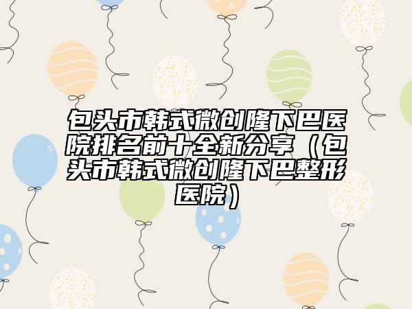 包頭市韓式微創(chuàng)隆下巴醫(yī)院排名前十全新分享（包頭市韓式微創(chuàng)隆下巴整形醫(yī)院）