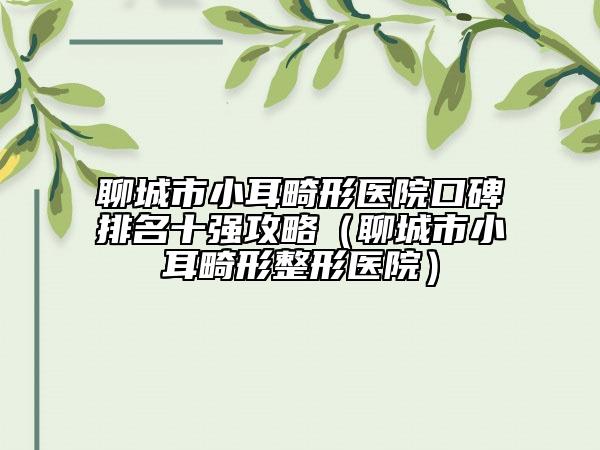 聊城市小耳畸形醫(yī)院口碑排名十強攻略（聊城市小耳畸形整形醫(yī)院）