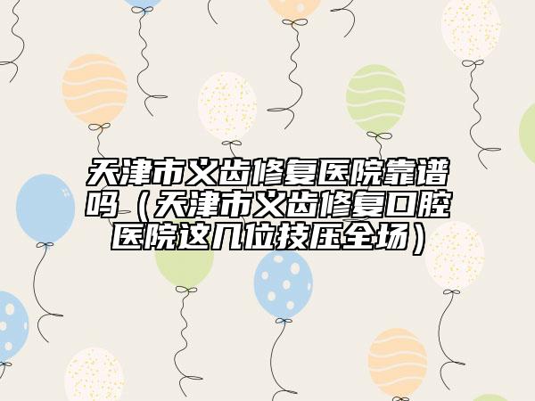 天津市義齒修復(fù)醫(yī)院靠譜嗎（天津市義齒修復(fù)口腔醫(yī)院這幾位技?jí)喝珗?chǎng)）