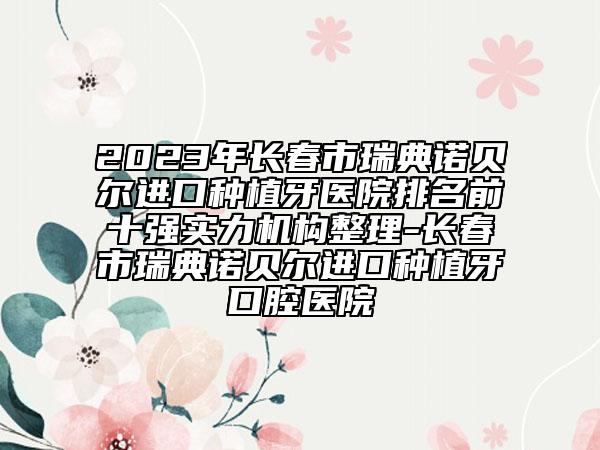 2023年長春市瑞典諾貝爾進(jìn)口種植牙醫(yī)院排名前十強(qiáng)實(shí)力機(jī)構(gòu)整理-長春市瑞典諾貝爾進(jìn)口種植牙口腔醫(yī)院