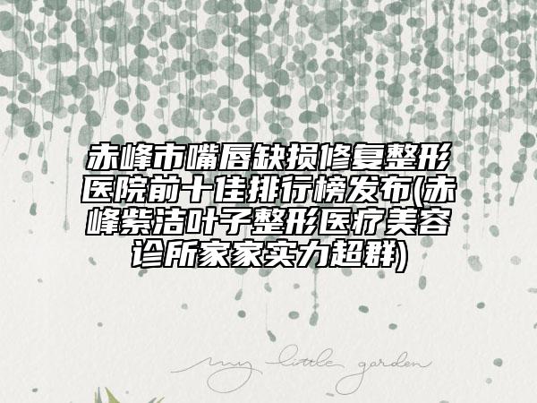 赤峰市嘴唇缺損修復(fù)整形醫(yī)院前十佳排行榜發(fā)布(赤峰紫潔葉子整形醫(yī)療美容診所家家實(shí)力超群)