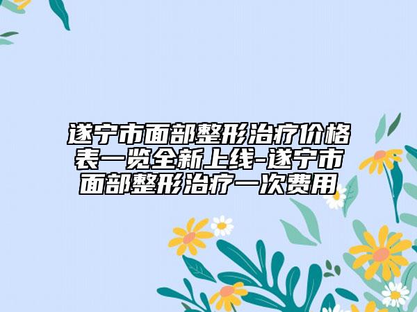 遂寧市面部整形治療價格表一覽全新上線-遂寧市面部整形治療一次費用