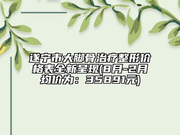 遂寧市大腳骨治療整形價格表全新呈現(xiàn)(8月-2月均價為：35891元)