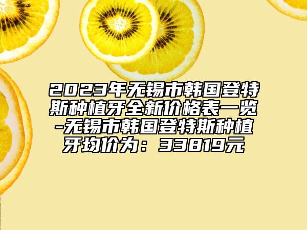 2023年無(wú)錫市韓國(guó)登特斯種植牙全新價(jià)格表一覽-無(wú)錫市韓國(guó)登特斯種植牙均價(jià)為：33819元