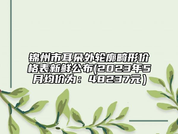 錦州市耳朵外輪廓畸形價(jià)格表新鮮公布(2023年5月均價(jià)為：48237元）