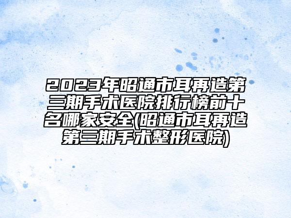 2023年昭通市耳再造第三期手術醫(yī)院排行榜前十名哪家安全(昭通市耳再造第三期手術整形醫(yī)院)