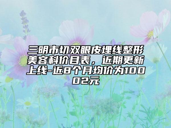 三明市切雙眼皮埋線(xiàn)整形美容科價(jià)目表，近期更新上線(xiàn)-近8個(gè)月均價(jià)為10002元
