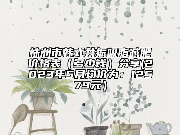 株洲市韓式共振吸脂減肥價格表（多少錢）分享(2023年5月均價為：12579元）