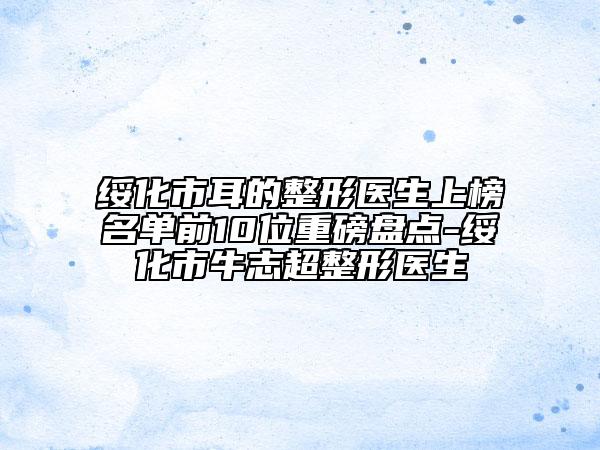 綏化市耳的整形醫(yī)生上榜名單前10位重磅盤點(diǎn)-綏化市牛志超整形醫(yī)生