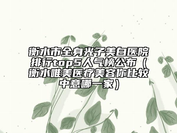 衡水市全身光子美白醫(yī)院排行top5人氣榜公布（衡水唯美醫(yī)療美容你比較中意哪一家）