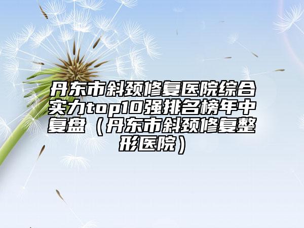 丹東市斜頸修復(fù)醫(yī)院綜合實(shí)力top10強(qiáng)排名榜年中復(fù)盤（丹東市斜頸修復(fù)整形醫(yī)院）