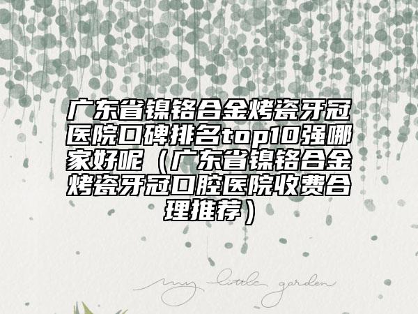 廣東省鎳鉻合金烤瓷牙冠醫(yī)院口碑排名top10強(qiáng)哪家好呢（廣東省鎳鉻合金烤瓷牙冠口腔醫(yī)院收費合理推薦）