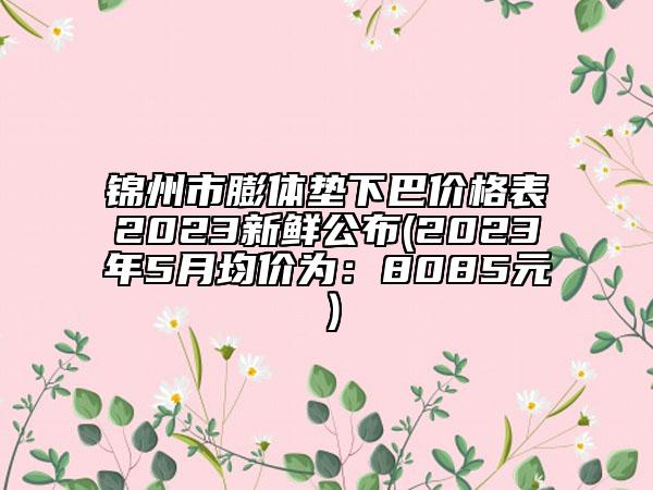 錦州市膨體墊下巴價格表2023新鮮公布(2023年5月均價為：8085元）