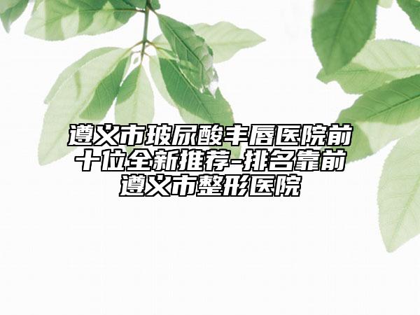 遵義市玻尿酸豐唇醫(yī)院前十位全新推薦-排名靠前遵義市整形醫(yī)院