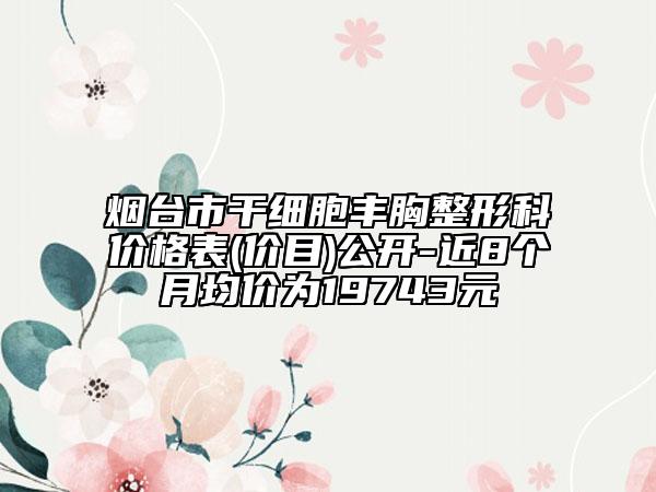 煙臺(tái)市干細(xì)胞豐胸整形科價(jià)格表(價(jià)目)公開-近8個(gè)月均價(jià)為19743元
