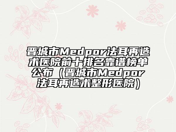 晉城市Medpor法耳再造術(shù)醫(yī)院前十排名靠譜榜單公布（晉城市Medpor法耳再造術(shù)整形醫(yī)院）
