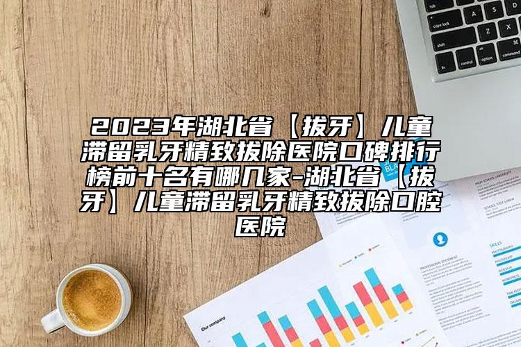 2023年湖北省【拔牙】兒童滯留乳牙精致拔除醫(yī)院口碑排行榜前十名有哪幾家-湖北省【拔牙】兒童滯留乳牙精致拔除口腔醫(yī)院