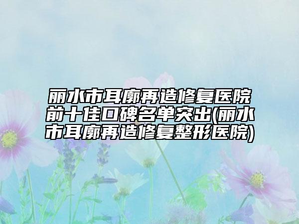麗水市耳廓再造修復(fù)醫(yī)院前十佳口碑名單突出(麗水市耳廓再造修復(fù)整形醫(yī)院)