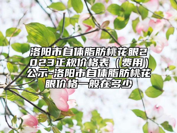 洛陽市自體脂肪桃花眼2023正規(guī)價格表（費用）公示-洛陽市自體脂肪桃花眼價格一般在多少