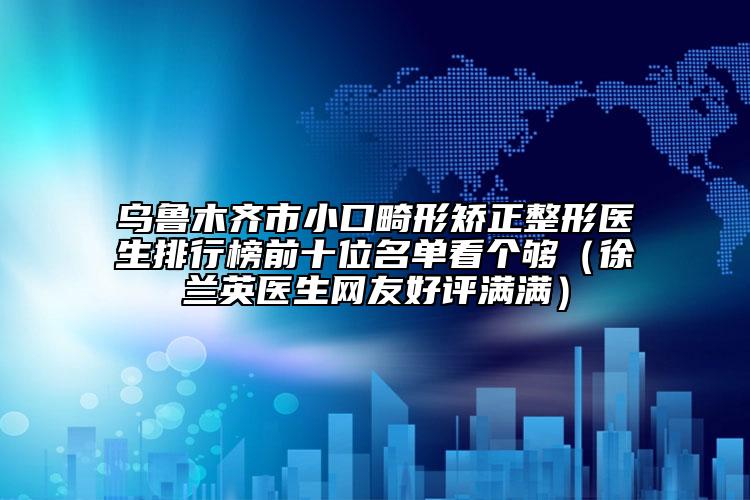 烏魯木齊市小口畸形矯正整形醫(yī)生排行榜前十位名單看個夠（徐蘭英醫(yī)生網(wǎng)友好評滿滿）