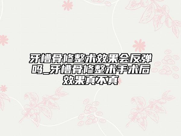 牙槽骨修整術效果會反彈嗎_牙槽骨修整術手術后效果真不真