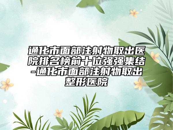 通化市面部注射物取出醫(yī)院排名榜前十位強(qiáng)強(qiáng)集結(jié)-通化市面部注射物取出整形醫(yī)院