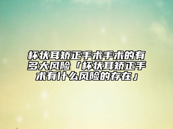 杯狀耳矯正手術(shù)手術(shù)的有多大風(fēng)險「杯狀耳矯正手術(shù)有什么風(fēng)險的存在」