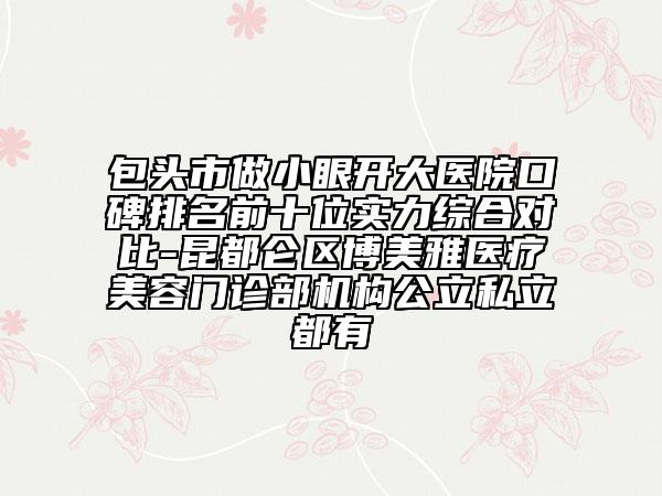 包頭市做小眼開大醫(yī)院口碑排名前十位實力綜合對比-昆都侖區(qū)博美雅醫(yī)療美容門診部機構(gòu)公立私立都有