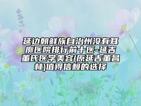延邊朝鮮族自治州沒有耳廓醫(yī)院排行前十醫(yī)-延吉董氏醫(yī)學(xué)美容(原延吉董昌林)值得信賴的選擇
