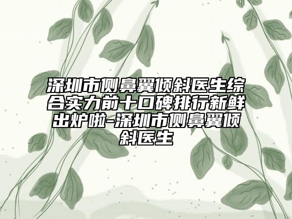 深圳市側(cè)鼻翼傾斜醫(yī)生綜合實(shí)力前十口碑排行新鮮出爐啦-深圳市側(cè)鼻翼傾斜醫(yī)生