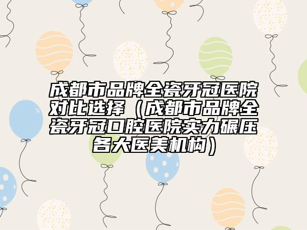 成都市品牌全瓷牙冠醫(yī)院對(duì)比選擇（成都市品牌全瓷牙冠口腔醫(yī)院實(shí)力碾壓各大醫(yī)美機(jī)構(gòu)）